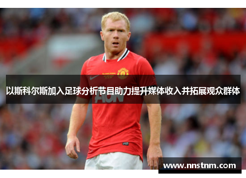以斯科尔斯加入足球分析节目助力提升媒体收入并拓展观众群体