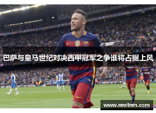 巴萨与皇马世纪对决西甲冠军之争谁将占据上风