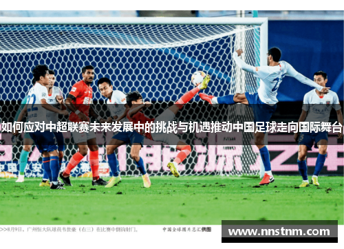 如何应对中超联赛未来发展中的挑战与机遇推动中国足球走向国际舞台