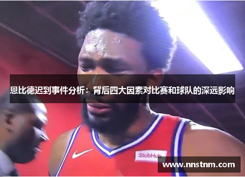 恩比德迟到事件分析：背后四大因素对比赛和球队的深远影响