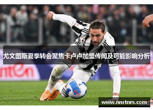 尤文图斯夏季转会聚焦卡卢卢加盟传闻及可能影响分析