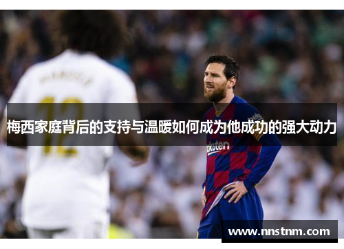 梅西家庭背后的支持与温暖如何成为他成功的强大动力