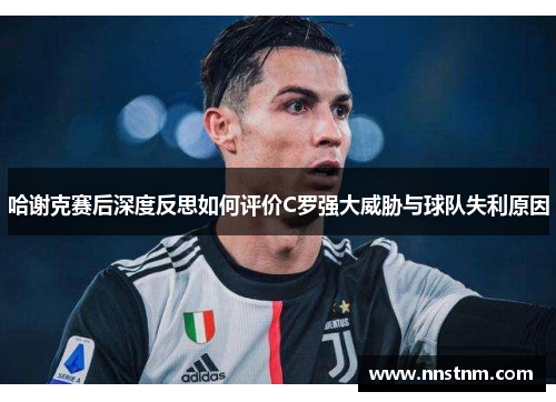 哈谢克赛后深度反思如何评价C罗强大威胁与球队失利原因