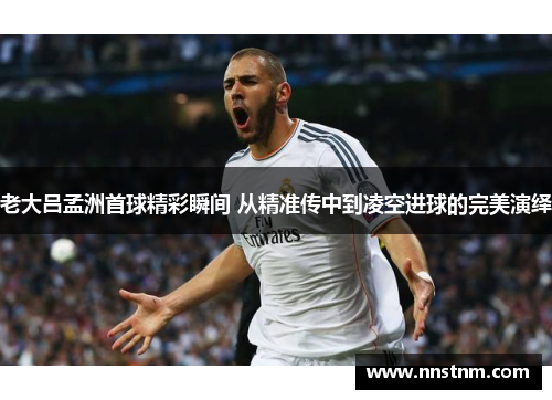 老大吕孟洲首球精彩瞬间 从精准传中到凌空进球的完美演绎