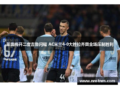 莱奥梅开二度吉鲁闪耀 AC米兰4-0大胜拉齐奥全场压制胜利 莱奥梅开二度吉鲁闪耀 AC米兰4-0大胜拉齐奥全场压制胜利