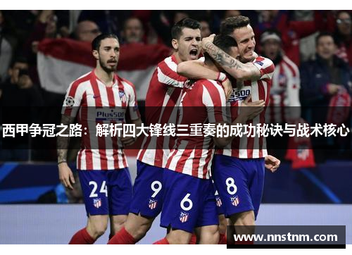 西甲争冠之路:解析四大锋线三重奏的成功秘诀与战术核心 西甲争冠之路:解析四大锋线三重奏的成功秘诀与战术核心